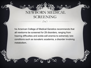 NEWBORN MEDICAL SCREENING  The American College of Medical Genetics recommends that all newborns be screened for 29 disorders, ranging from hearing difficulties and sickle-cell anemia to extremely rare conditions such as isovaleric academia, a disorder involving metabolism. 