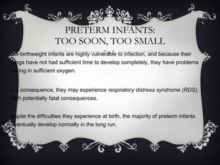 PRETERM INFANTS: TOO SOON, TOO SMALL Low-birthweight infants are highly vulnerable to infection, and because their lungs have not had sufficient time to develop completely, they have problems taking in sufficient oxygen.  As a consequence, they may experience  respiratory distress syndrome (RDS) , with potentially fatal consequences. Despite the difficulties they experience at birth, the majority of preterm infants eventually develop normally in the long run. 