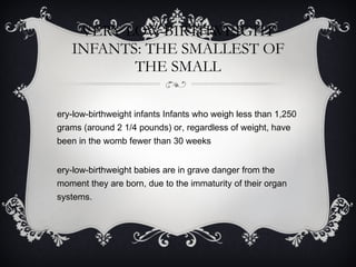 VERY-LOW-BIRTHWEIGHT INFANTS: THE SMALLEST OF THE SMALL Very-low-birthweight infants Infants who weigh less than 1,250 grams (around 2 1/4 pounds) or, regardless of weight, have been in the womb fewer than 30 weeks Very-low-birthweight babies are in grave danger from the moment they are born, due to the immaturity of their organ systems.  