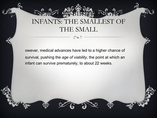 VERY-LOW-BIRTHWEIGHT INFANTS: THE SMALLEST OF THE SMALL However, medical advances have led to a higher chance of survival, pushing the  age of viability , the point at which an infant can survive prematurely, to about 22 weeks.  