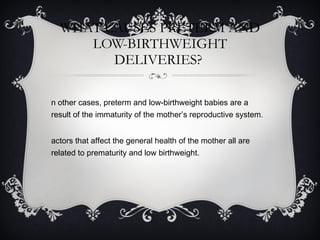 WHAT CAUSES PRETERM AND LOW-BIRTHWEIGHT DELIVERIES?  In other cases, preterm and low-birthweight babies are a result of the immaturity of the mother’s reproductive system. Factors that affect the general health of the mother all are related to prematurity and low birthweight. 