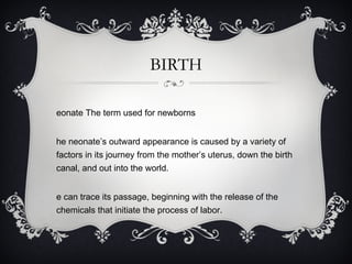 BIRTH Neonate The term used for newborns The neonate’s outward appearance is caused by a variety of factors in its journey from the mother’s uterus, down the birth canal, and out into the world. We can trace its passage, beginning with the release of the chemicals that initiate the process of labor. 