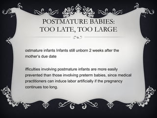 POSTMATURE BABIES: TOO LATE, TOO LARGE Postmature infants Infants still unborn 2 weeks after the mother’s due date Difficulties involving postmature infants are more easily prevented than those involving preterm babies, since medical practitioners can induce labor artificially if the pregnancy continues too long. 
