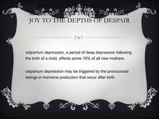 POSTPARTUM DEPRESSION: MOVING FROM THE HEIGHTS OF JOY TO THE DEPTHS OF DESPAIR Postpartum depression , a period of deep depression following the birth of a child, affects some 10% of all new mothers. Postpartum depression may be triggered by the pronounced swings in hormone production that occur after birth. 
