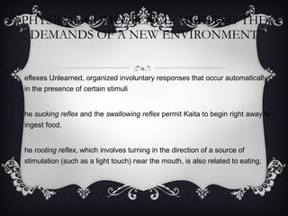 PHYSICAL COMPETENCE: MEETING THE DEMANDS OF A NEW ENVIRONMENT Reflexes Unlearned, organized involuntary responses that occur automatically in the presence of certain stimuli The  sucking reflex  and the  swallowing reflex  permit Kaita to begin right away to ingest food.  The  rooting reflex , which involves turning in the direction of a source of stimulation (such as a light touch) near the mouth, is also related to eating. 