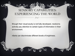 SENSORY CAPABILITIES: EXPERIENCING THE WORLD Although their visual acuity is not fully developed, newborns actively pay attention to certain types of information in their environment. Infants can discriminate different levels of brightness.  