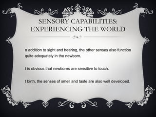 SENSORY CAPABILITIES: EXPERIENCING THE WORLD In addition to sight and hearing, the other senses also function quite adequately in the newborn. It is obvious that newborns are sensitive to touch. At birth, the senses of smell and taste are also well developed. 