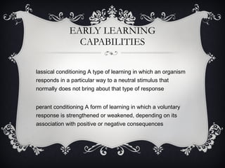 EARLY LEARNING CAPABILITIES Classical conditioning A type of learning in which an organism responds in a particular way to a neutral stimulus that normally does not bring about that type of response Operant conditioning A form of learning in which a voluntary response is strengthened or weakened, depending on its association with positive or negative consequences 
