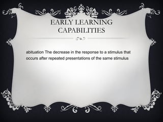 EARLY LEARNING CAPABILITIES Habituation The decrease in the response to a stimulus that occurs after repeated presentations of the same stimulus 