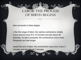 LABOR: THE PROCESS OF BIRTH BEGINS Labor proceeds in three stages: In the  first stage of labor , the uterine contractions initially occur around every 8 to 10 minutes and last about 30 seconds. As labor proceeds, the contractions occur more frequently and last longer.  Toward the end of labor, the contractions may occur every 2 minutes and last almost 2 minutes.  