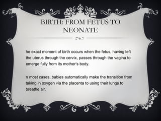 BIRTH: FROM FETUS TO NEONATE The exact moment of birth occurs when the fetus, having left the uterus through the cervix, passes through the vagina to emerge fully from its mother’s body.  In most cases, babies automatically make the transition from taking in oxygen via the placenta to using their lungs to breathe air. 