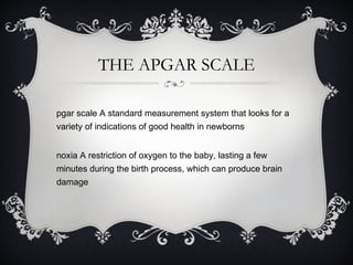 THE APGAR SCALE Apgar scale A standard measurement system that looks for a variety of indications of good health in newborns Anoxia A restriction of oxygen to the baby, lasting a few minutes during the birth process, which can produce brain damage 