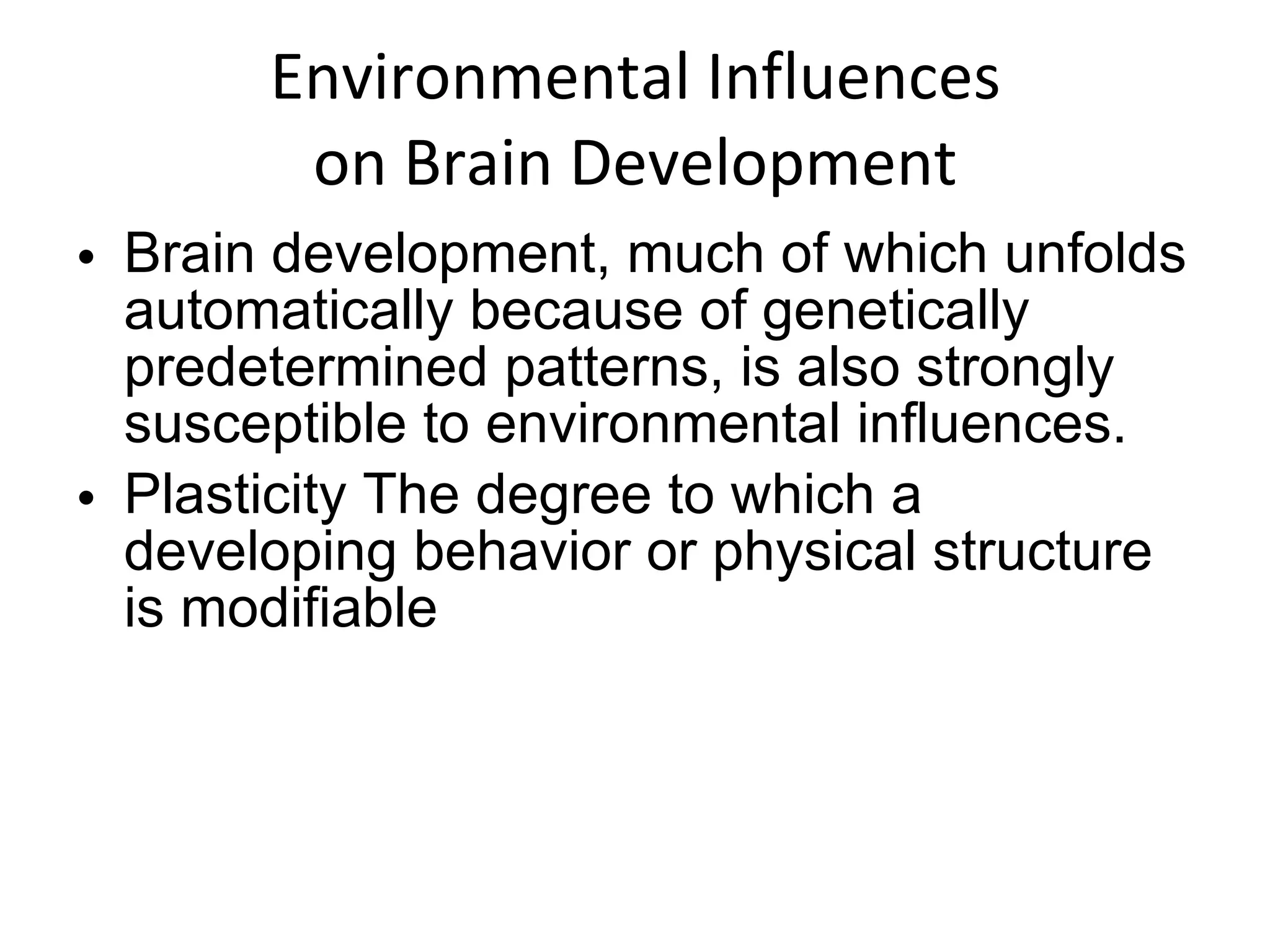 Environmental Influences on Brain Development Brain development, much of which unfolds automatically because of genetically predetermined patterns, is also strongly susceptible to environmental influences. Plasticity The degree to which a developing behavior or physical structure is modifiable 