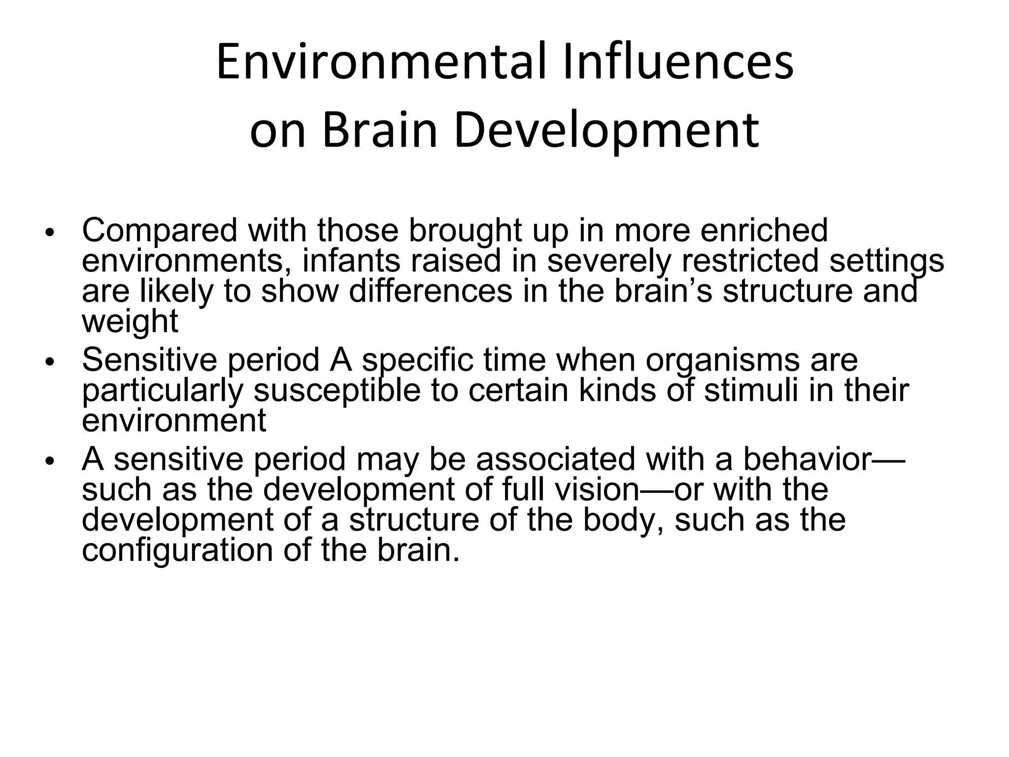 Environmental Influences on Brain Development Compared with those brought up in more enriched environments, infants raised in severely restricted settings are likely to show differences in the brain’s structure and weight Sensitive period A specific time when organisms are particularly susceptible to certain kinds of stimuli in their environment A sensitive period may be associated with a behavior—such as the development of full vision—or with the development of a structure of the body, such as the configuration of the brain. 
