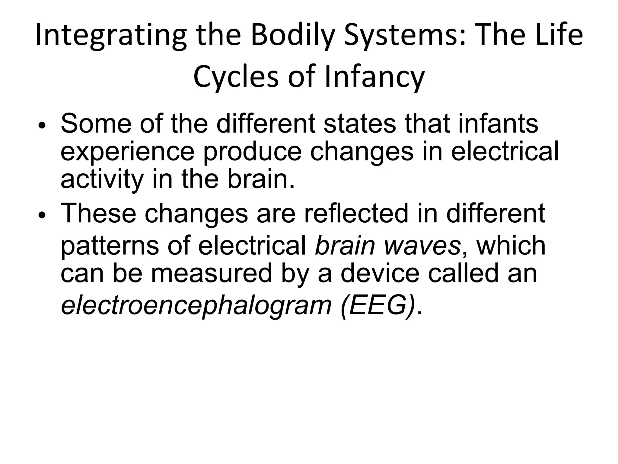 Integrating the Bodily Systems: The Life Cycles of Infancy Some of the different states that infants experience produce changes in electrical activity in the brain. These changes are reflected in different patterns of electrical  brain waves , which can be measured by a device called an  electroencephalogram (EEG) . 