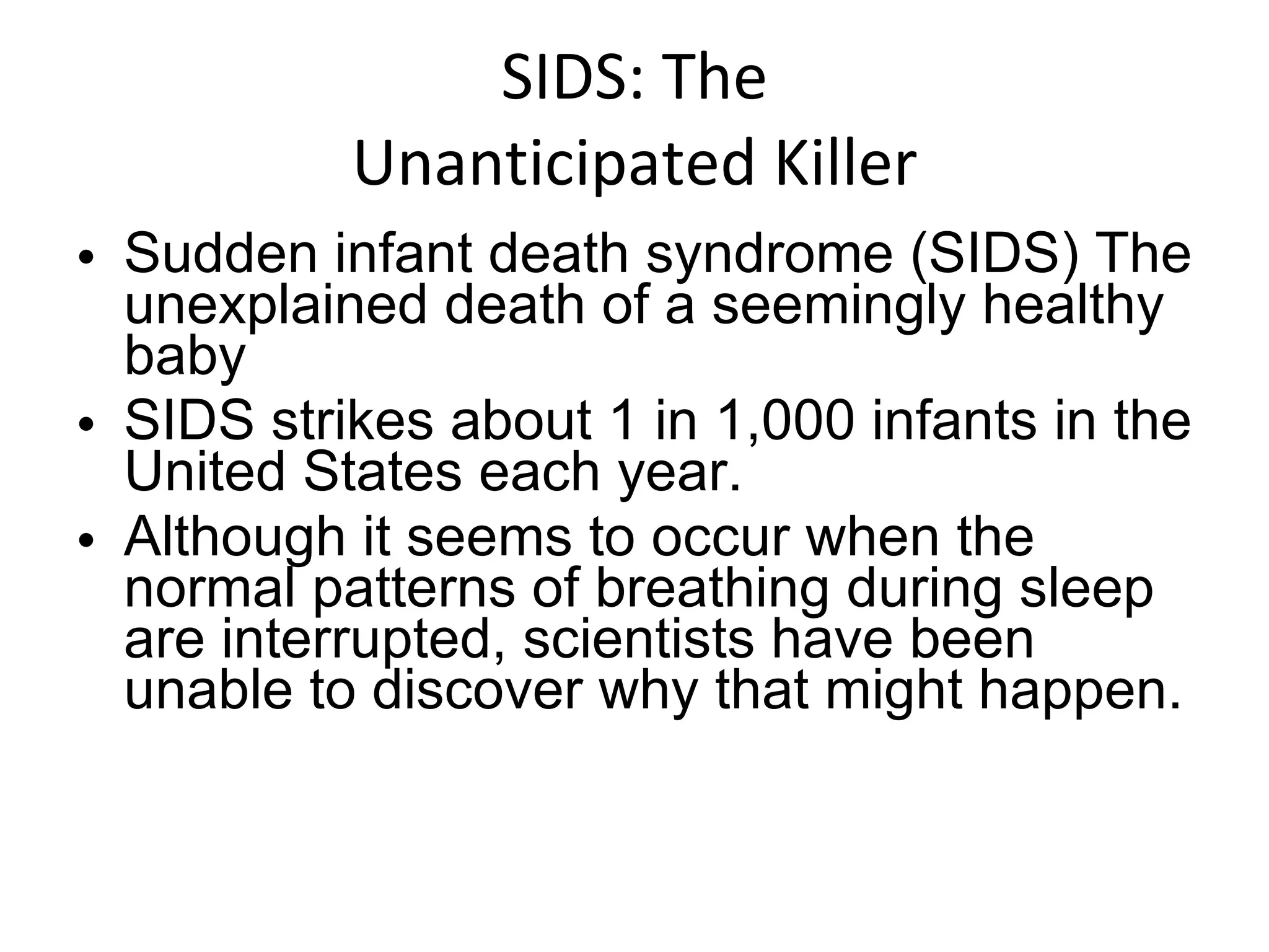 SIDS: The Unanticipated Killer Sudden infant death syndrome (SIDS) The unexplained death of a seemingly healthy baby SIDS strikes about 1 in 1,000 infants in the United States each year.  Although it seems to occur when the normal patterns of breathing during sleep are interrupted, scientists have been unable to discover why that might happen. 