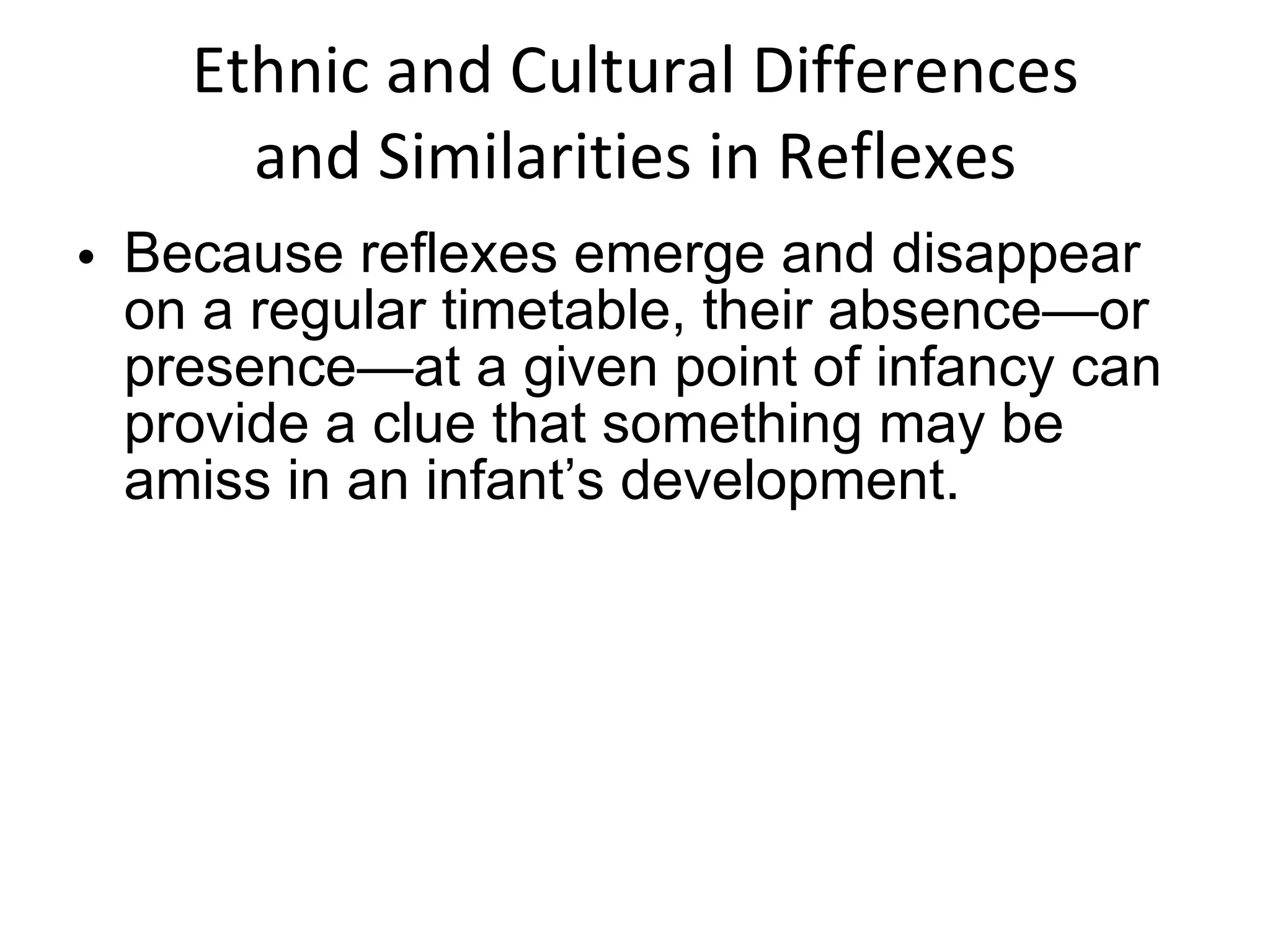 Ethnic and Cultural Differences and Similarities in Reflexes Because reflexes emerge and disappear on a regular timetable, their absence—or presence—at a given point of infancy can provide a clue that something may be amiss in an infant’s development. 