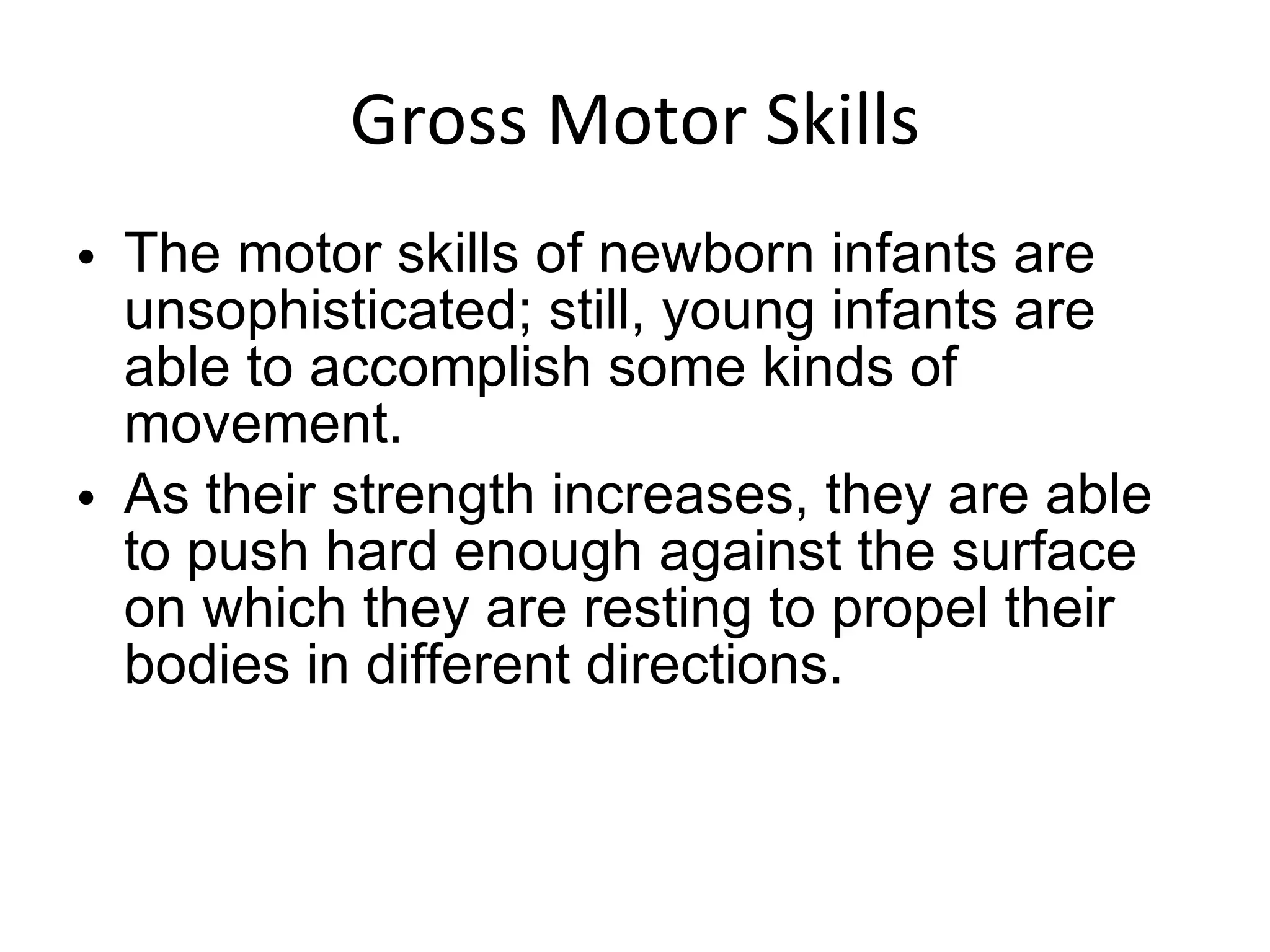 Gross Motor Skills The motor skills of newborn infants are unsophisticated; still, young infants are able to accomplish some kinds of movement.  As their strength increases, they are able to push hard enough against the surface on which they are resting to propel their bodies in different directions. 