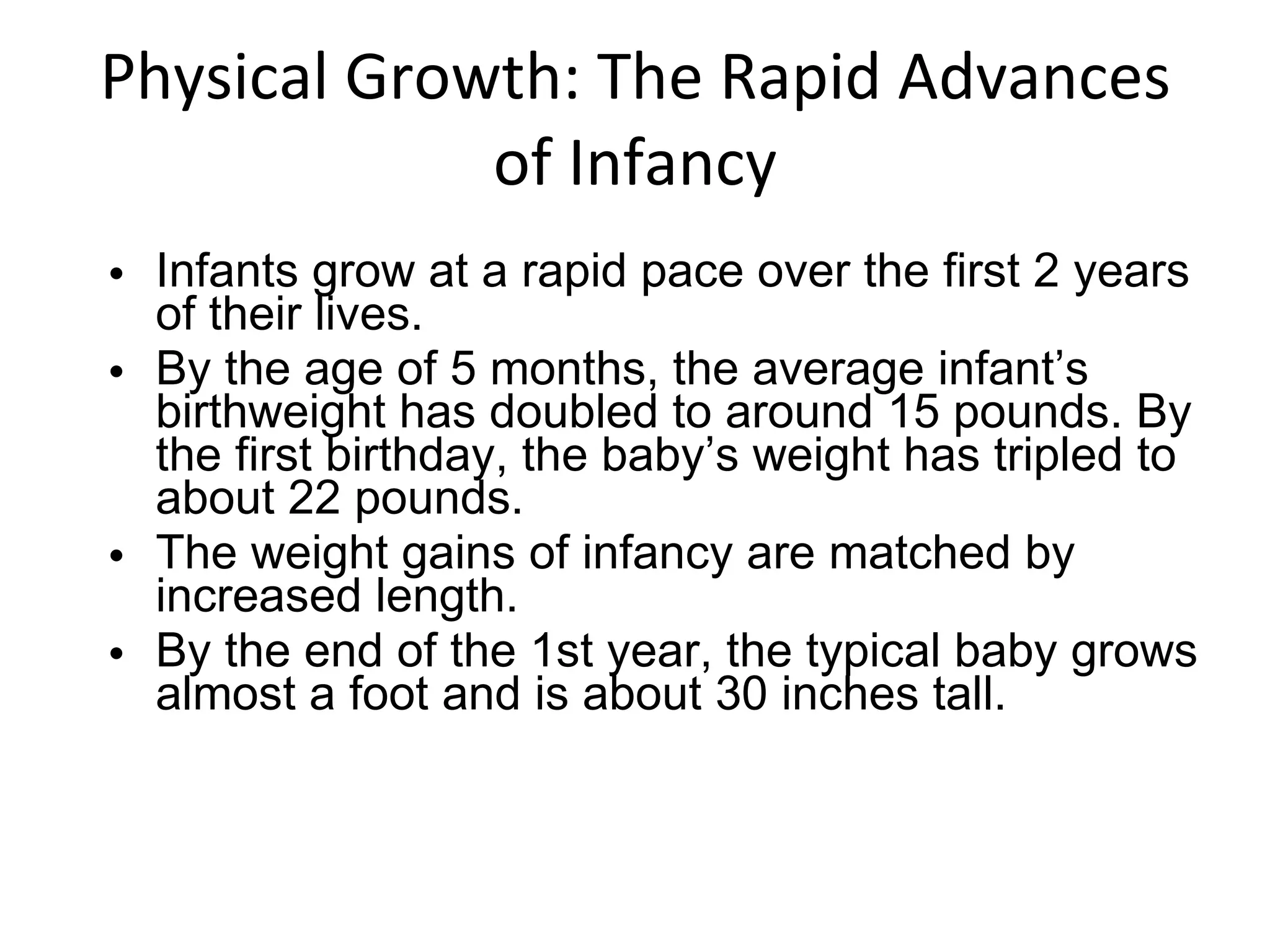 Physical Growth: The Rapid Advances of Infancy Infants grow at a rapid pace over the first 2 years of their lives. By the age of 5 months, the average infant’s birthweight has doubled to around 15 pounds. By the first birthday, the baby’s weight has tripled to about 22 pounds. The weight gains of infancy are matched by increased length. By the end of the 1st year, the typical baby grows almost a foot and is about 30 inches tall. 