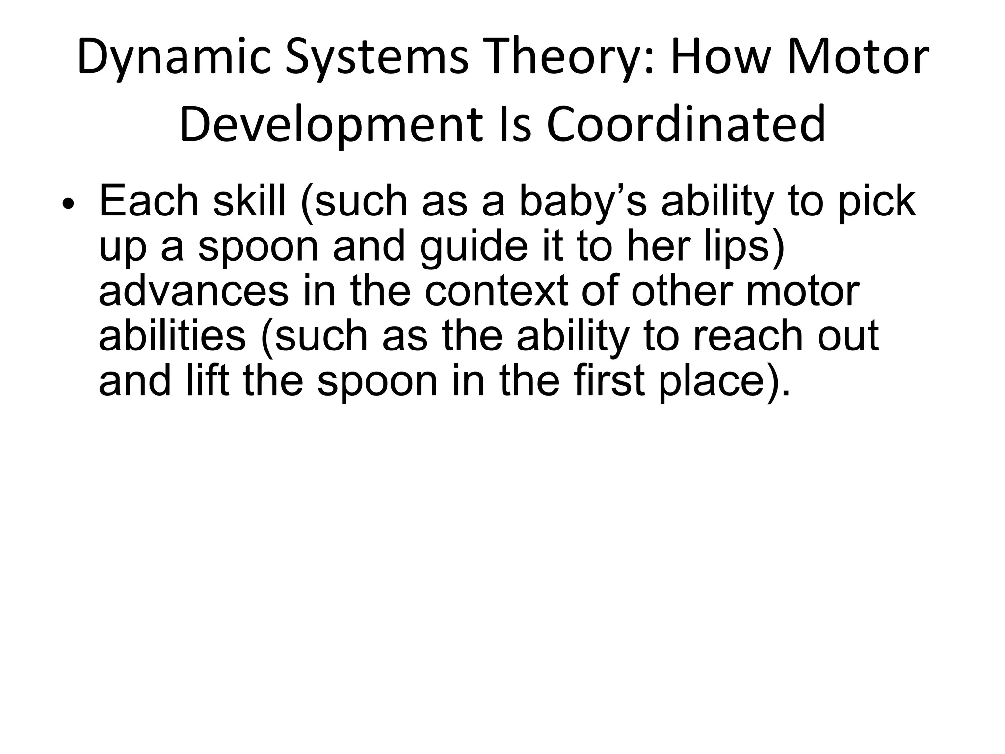 Dynamic Systems Theory: How Motor Development Is Coordinated Each skill (such as a baby’s ability to pick up a spoon and guide it to her lips) advances in the context of other motor abilities (such as the ability to reach out and lift the spoon in the first place).  