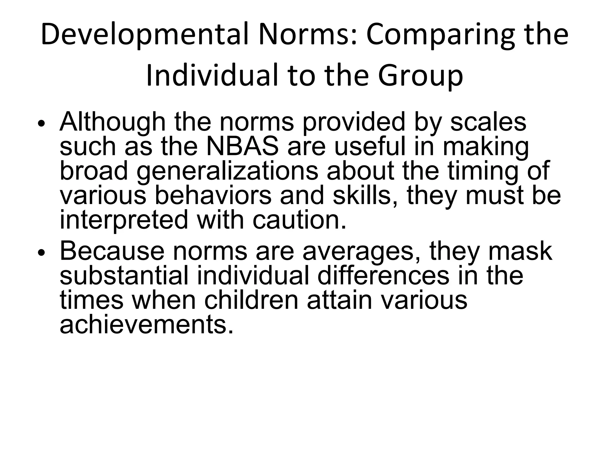 Developmental Norms: Comparing the Individual to the Group Although the norms provided by scales such as the NBAS are useful in making broad generalizations about the timing of various behaviors and skills, they must be interpreted with caution.  Because norms are averages, they mask substantial individual differences in the times when children attain various achievements. 