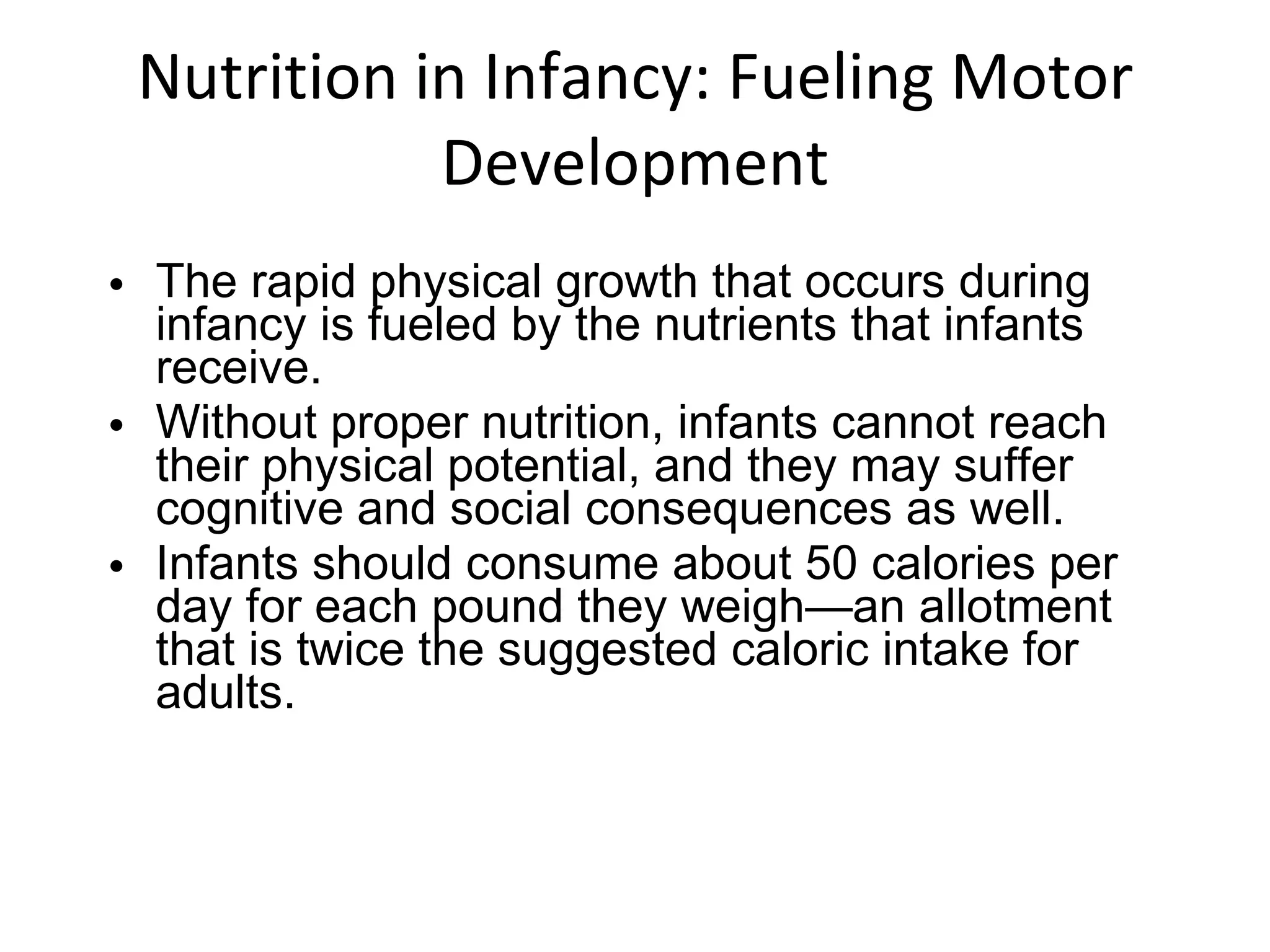 Nutrition in Infancy: Fueling Motor Development The rapid physical growth that occurs during infancy is fueled by the nutrients that infants receive.  Without proper nutrition, infants cannot reach their physical potential, and they may suffer cognitive and social consequences as well. Infants should consume about 50 calories per day for each pound they weigh—an allotment that is twice the suggested caloric intake for adults. 