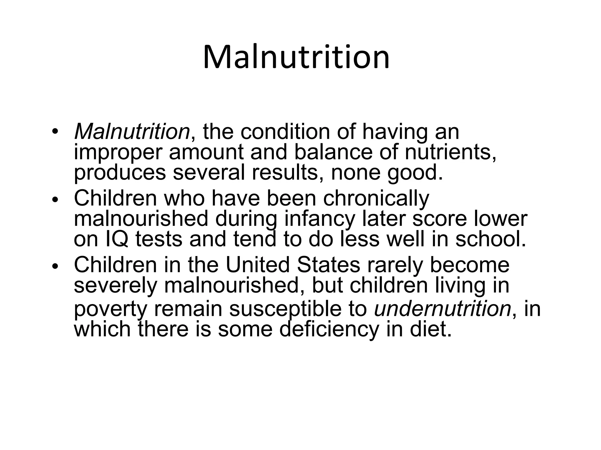 Malnutrition  Malnutrition , the condition of having an improper amount and balance of nutrients, produces several results, none good. Children who have been chronically malnourished during infancy later score lower on IQ tests and tend to do less well in school. Children in the United States rarely become severely malnourished, but children living in poverty remain susceptible to  undernutrition , in which there is some deficiency in diet. 