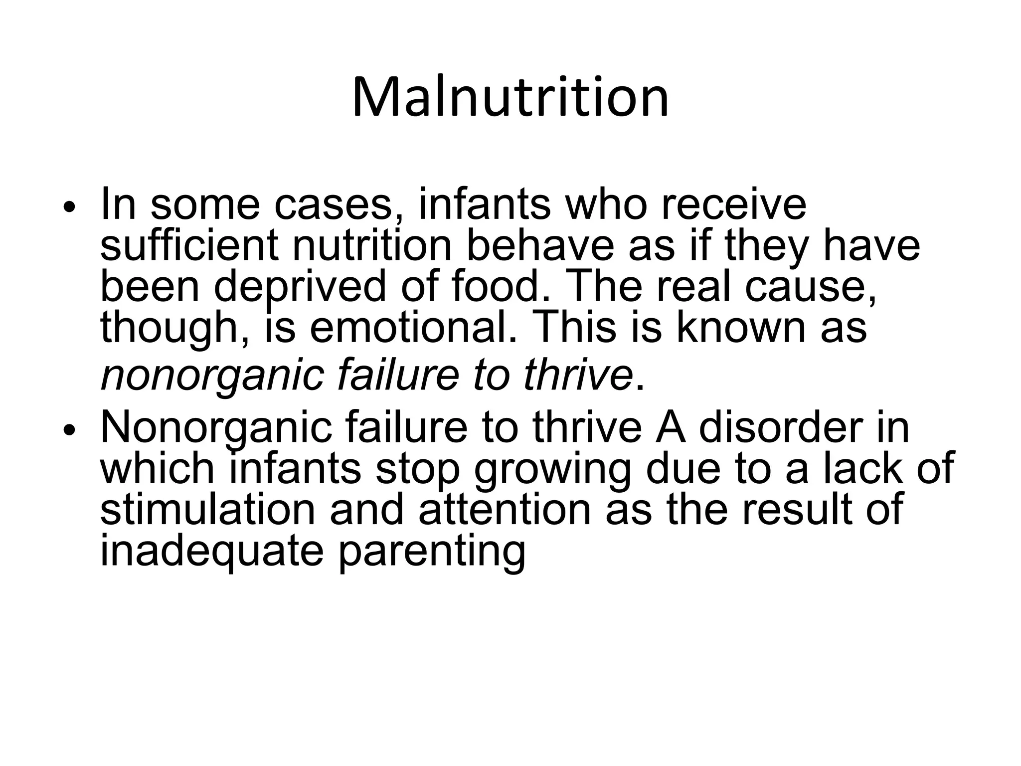 Malnutrition In some cases, infants who receive sufficient nutrition behave as if they have been deprived of food. The real cause, though, is emotional. This is known as  nonorganic failure to thrive . Nonorganic failure to thrive A disorder in which infants stop growing due to a lack of stimulation and attention as the result of inadequate parenting 