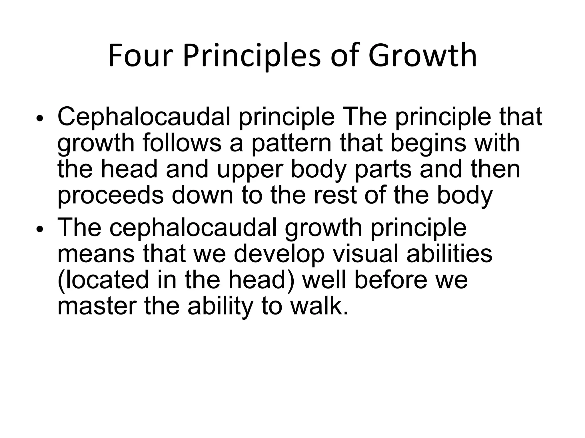 Four Principles of Growth Cephalocaudal principle The principle that growth follows a pattern that begins with the head and upper body parts and then proceeds down to the rest of the body The cephalocaudal growth principle means that we develop visual abilities (located in the head) well before we master the ability to walk. 