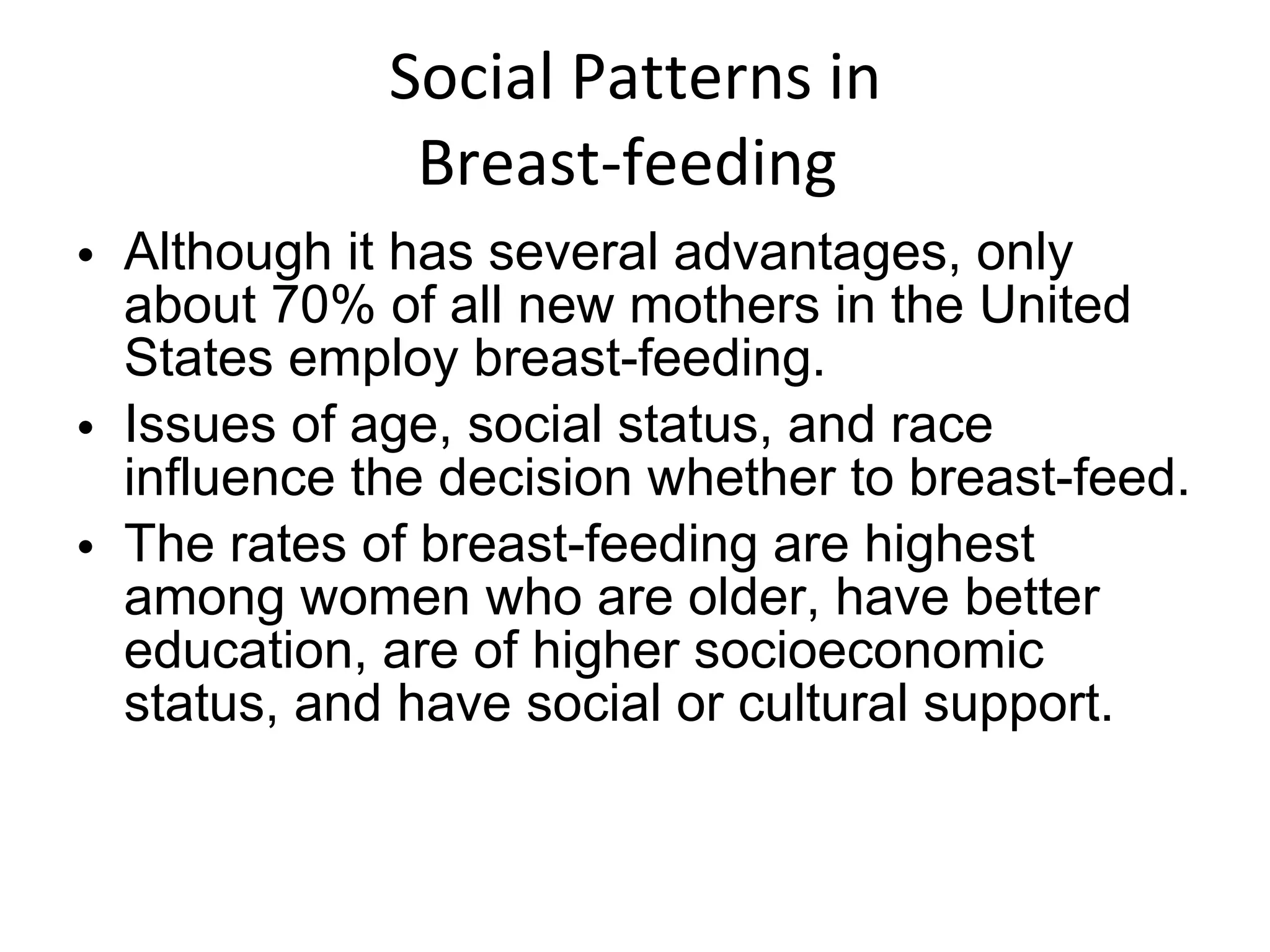 Social Patterns in Breast-feeding  Although it has several advantages, only about 70% of all new mothers in the United States employ breast-feeding.  Issues of age, social status, and race influence the decision whether to breast-feed. The rates of breast-feeding are highest among women who are older, have better education, are of higher socioeconomic status, and have social or cultural support. 