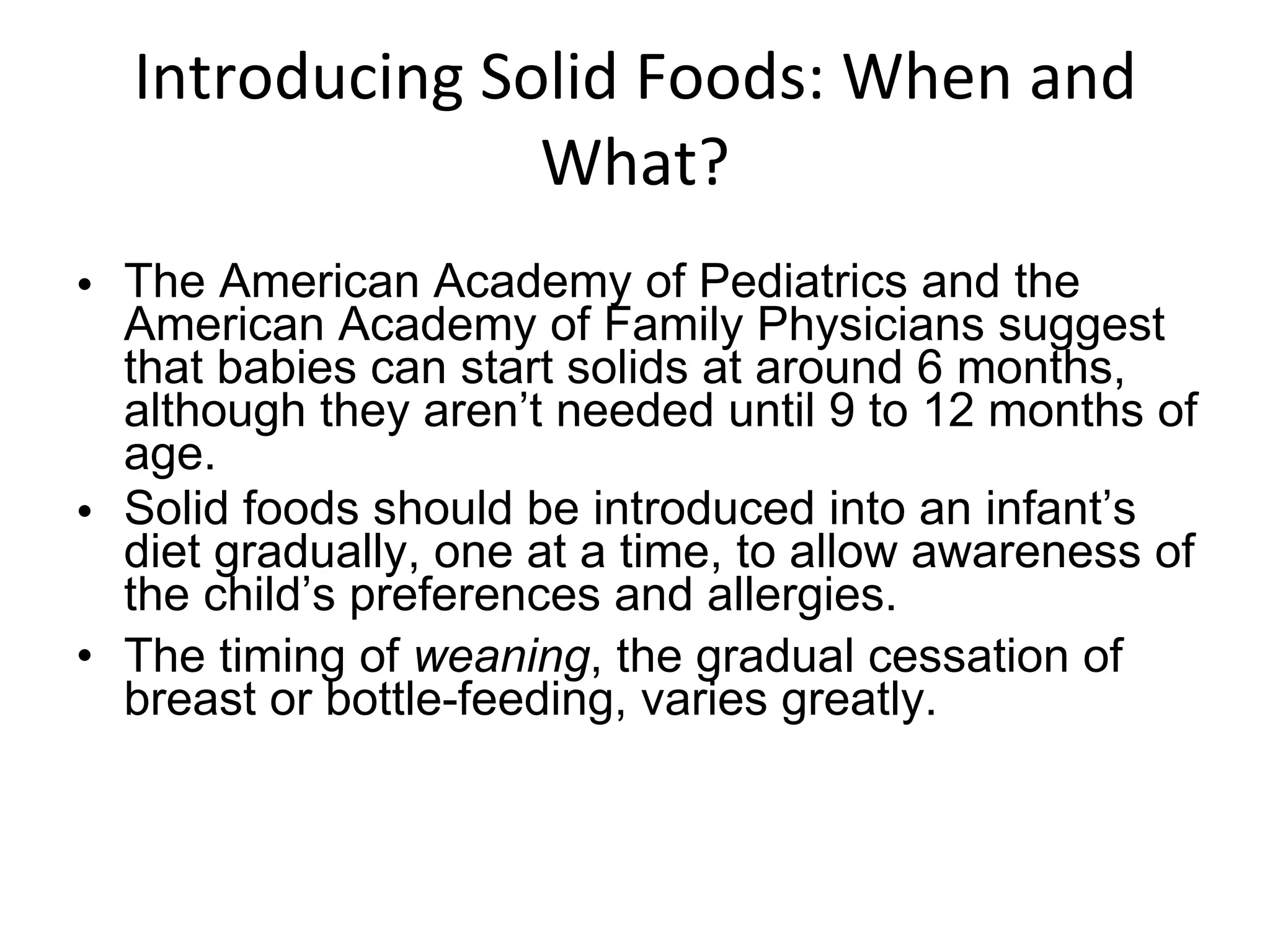 Introducing Solid Foods: When and What? The American Academy of Pediatrics and the American Academy of Family Physicians suggest that babies can start solids at around 6 months, although they aren’t needed until 9 to 12 months of age. Solid foods should be introduced into an infant’s diet gradually, one at a time, to allow awareness of the child’s preferences and allergies. The timing of  weaning , the gradual cessation of breast or bottle-feeding, varies greatly. 