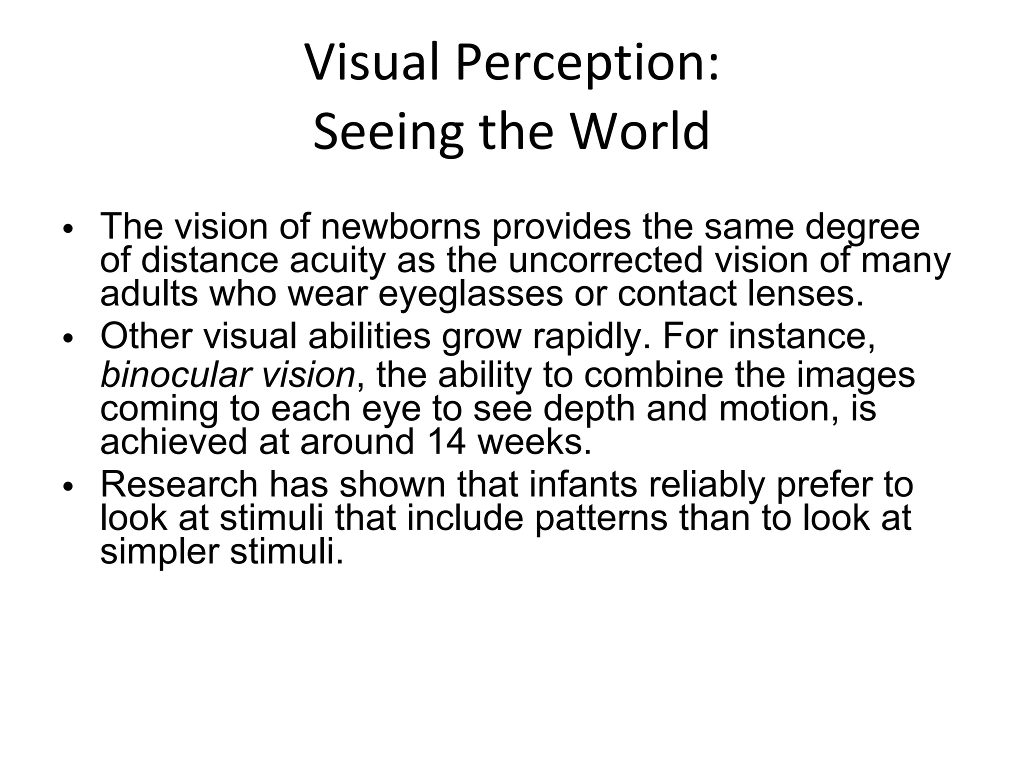 Visual Perception: Seeing the World The vision of newborns provides the same degree of distance acuity as the uncorrected vision of many adults who wear eyeglasses or contact lenses. Other visual abilities grow rapidly. For instance,  binocular vision , the ability to combine the images coming to each eye to see depth and motion, is achieved at around 14 weeks. Research has shown that infants reliably prefer to look at stimuli that include patterns than to look at simpler stimuli. 