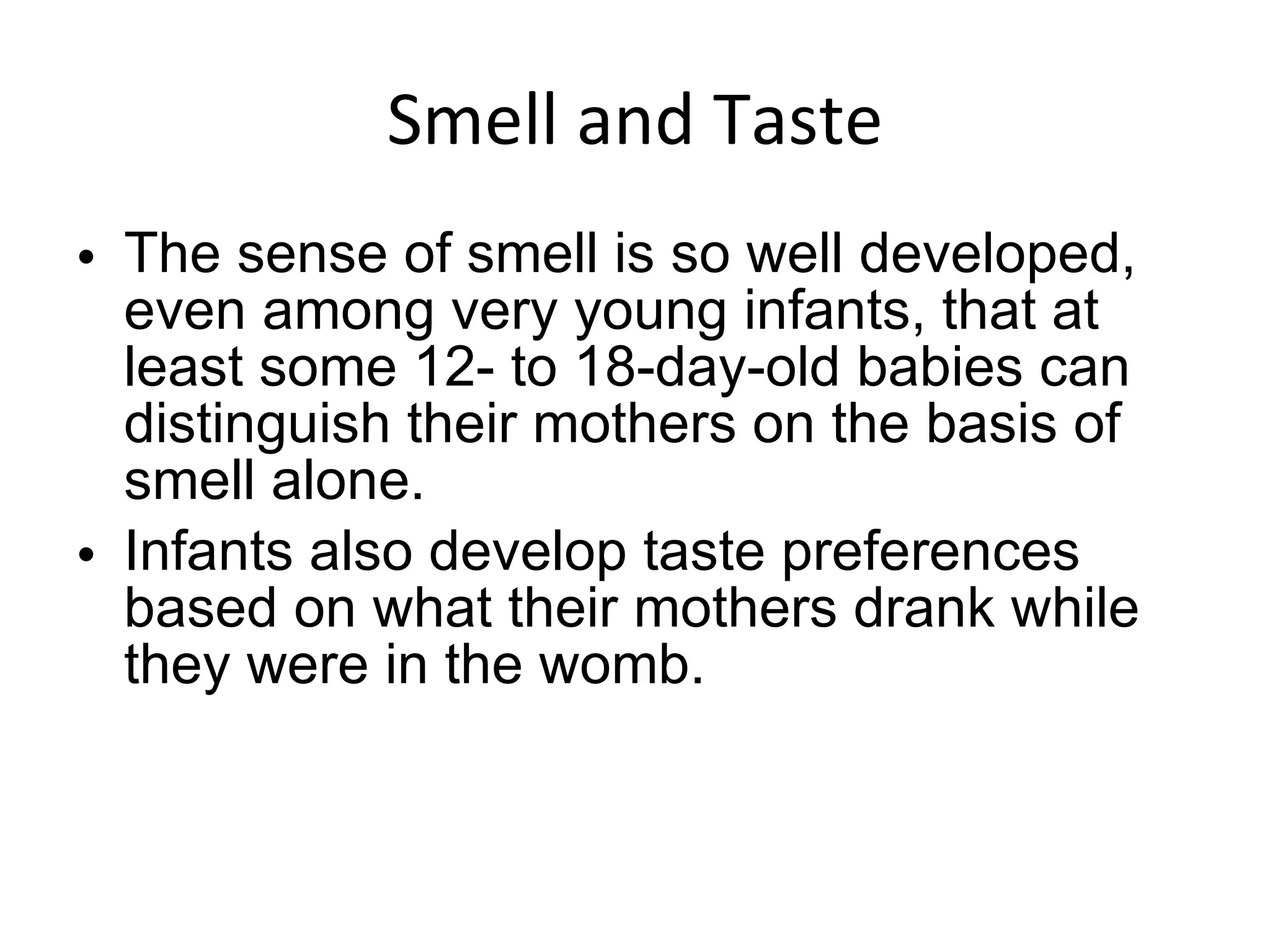 Smell and Taste The sense of smell is so well developed, even among very young infants, that at least some 12- to 18-day-old babies can distinguish their mothers on the basis of smell alone. Infants also develop taste preferences based on what their mothers drank while they were in the womb. 