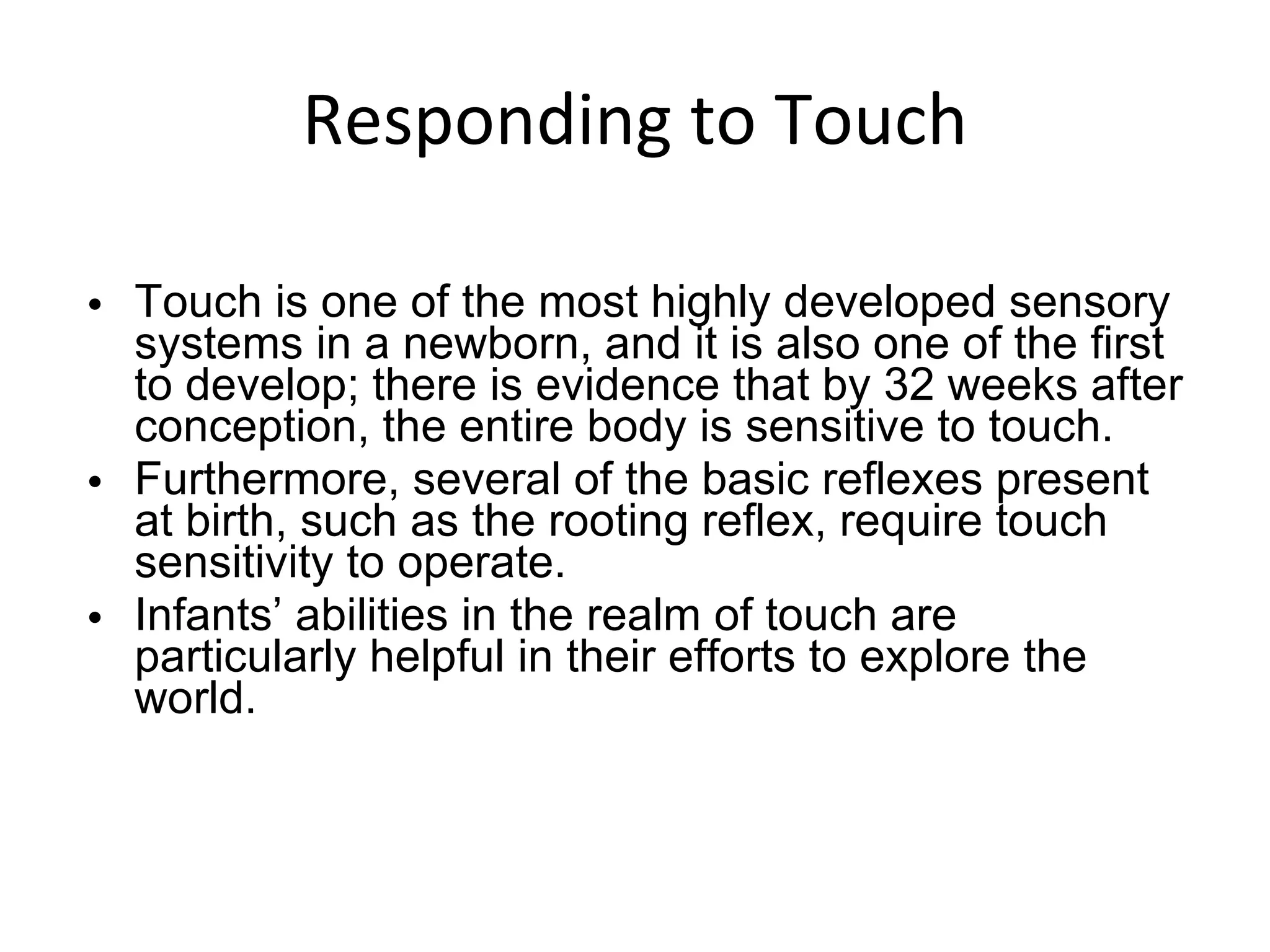 Responding to Touch Touch is one of the most highly developed sensory systems in a newborn, and it is also one of the first to develop; there is evidence that by 32 weeks after conception, the entire body is sensitive to touch.  Furthermore, several of the basic reflexes present at birth, such as the rooting reflex, require touch sensitivity to operate. Infants’ abilities in the realm of touch are particularly helpful in their efforts to explore the world. 
