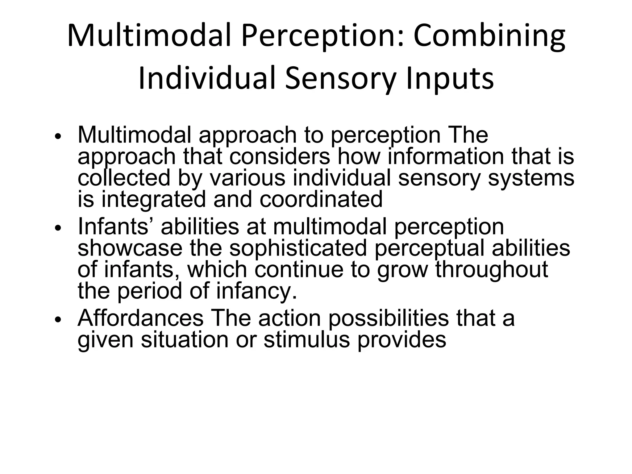 Multimodal Perception: Combining Individual Sensory Inputs Multimodal approach to perception The approach that considers how information that is collected by various individual sensory systems is integrated and coordinated Infants’ abilities at multimodal perception showcase the sophisticated perceptual abilities of infants, which continue to grow throughout the period of infancy. Affordances The action possibilities that a given situation or stimulus provides 
