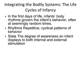 Integrating the Bodily Systems: The Life Cycles of Infancy In the first days of life, infants’ body rhythms govern the infant’s behavior, often at seemingly random times. Rhythms Repetitive, cyclical patterns of behavior State The degree of awareness an infant displays to both internal and external stimulation 