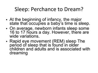 Sleep: Perchance to Dream? At the beginning of infancy, the major state that occupies a baby’s time is sleep. On average, newborn infants sleep some 16 to 17 hours a day. However, there are wide variations. Rapid eye movement (REM) sleep The period of sleep that is found in older children and adults and is associated with dreaming 