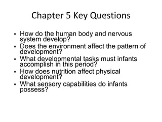 Chapter 5 Key Questions How do the human body and nervous system develop? Does the environment affect the pattern of development? What developmental tasks must infants accomplish in this period? How does nutrition affect physical development? What sensory capabilities do infants possess? 