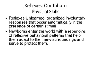 Reflexes: Our Inborn Physical Skills Reflexes Unlearned, organized involuntary responses that occur automatically in the presence of certain stimuli Newborns enter the world with a repertoire of reflexive behavioral patterns that help them adapt to their new surroundings and serve to protect them. 