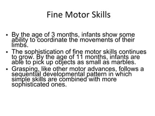 Fine Motor Skills By the age of 3 months, infants show some ability to coordinate the movements of their limbs. The sophistication of fine motor skills continues to grow. By the age of 11 months, infants are able to pick up objects as small as marbles. Grasping, like other motor advances, follows a sequential developmental pattern in which simple skills are combined with more sophisticated ones. 