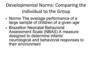 Developmental Norms: Comparing the Individual to the Group Norms The average performance of a large sample of children of a given age Brazelton Neonatal Behavioral Assessment Scale (NBAS) A measure designed to determine infants’ neurological and behavioral responses to their environment 