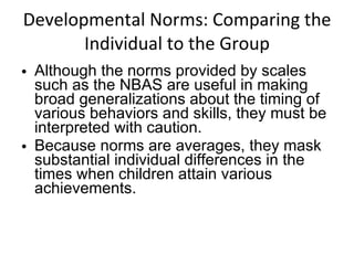 Developmental Norms: Comparing the Individual to the Group Although the norms provided by scales such as the NBAS are useful in making broad generalizations about the timing of various behaviors and skills, they must be interpreted with caution.  Because norms are averages, they mask substantial individual differences in the times when children attain various achievements. 