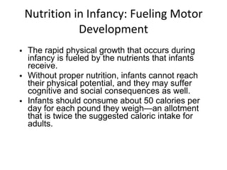 Nutrition in Infancy: Fueling Motor Development The rapid physical growth that occurs during infancy is fueled by the nutrients that infants receive.  Without proper nutrition, infants cannot reach their physical potential, and they may suffer cognitive and social consequences as well. Infants should consume about 50 calories per day for each pound they weigh—an allotment that is twice the suggested caloric intake for adults. 