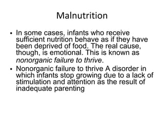 Malnutrition In some cases, infants who receive sufficient nutrition behave as if they have been deprived of food. The real cause, though, is emotional. This is known as  nonorganic failure to thrive . Nonorganic failure to thrive A disorder in which infants stop growing due to a lack of stimulation and attention as the result of inadequate parenting 