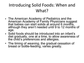 Introducing Solid Foods: When and What? The American Academy of Pediatrics and the American Academy of Family Physicians suggest that babies can start solids at around 6 months, although they aren’t needed until 9 to 12 months of age. Solid foods should be introduced into an infant’s diet gradually, one at a time, to allow awareness of the child’s preferences and allergies. The timing of  weaning , the gradual cessation of breast or bottle-feeding, varies greatly. 