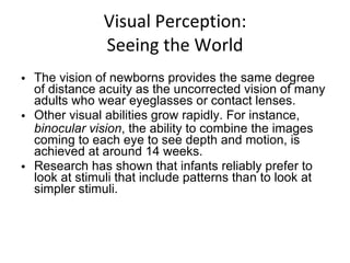 Visual Perception: Seeing the World The vision of newborns provides the same degree of distance acuity as the uncorrected vision of many adults who wear eyeglasses or contact lenses. Other visual abilities grow rapidly. For instance,  binocular vision , the ability to combine the images coming to each eye to see depth and motion, is achieved at around 14 weeks. Research has shown that infants reliably prefer to look at stimuli that include patterns than to look at simpler stimuli. 