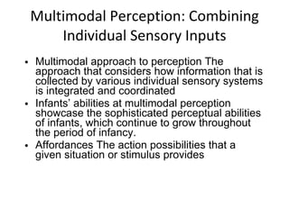 Multimodal Perception: Combining Individual Sensory Inputs Multimodal approach to perception The approach that considers how information that is collected by various individual sensory systems is integrated and coordinated Infants’ abilities at multimodal perception showcase the sophisticated perceptual abilities of infants, which continue to grow throughout the period of infancy. Affordances The action possibilities that a given situation or stimulus provides 
