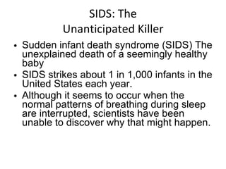 SIDS: The Unanticipated Killer Sudden infant death syndrome (SIDS) The unexplained death of a seemingly healthy baby SIDS strikes about 1 in 1,000 infants in the United States each year.  Although it seems to occur when the normal patterns of breathing during sleep are interrupted, scientists have been unable to discover why that might happen. 