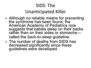 SIDS: The Unanticipated Killer Although no reliable means for preventing the syndrome has been found, the American Academy of Pediatrics now suggests that babies sleep on their backs rather than on their sides or stomachs—called the  back-to-sleep  guideline. The number of deaths from SIDS has decreased significantly since these guidelines were developed. 