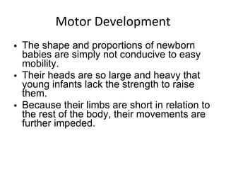 Motor Development The shape and proportions of newborn babies are simply not conducive to easy mobility.  Their heads are so large and heavy that young infants lack the strength to raise them. Because their limbs are short in relation to the rest of the body, their movements are further impeded.  